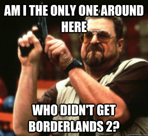 Am i the only one around here Who didn't get borderlands 2?  Am I The Only One Around Here