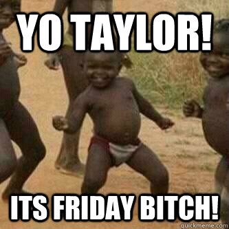 yo taylor! its Friday bitch!  Its friday niggas