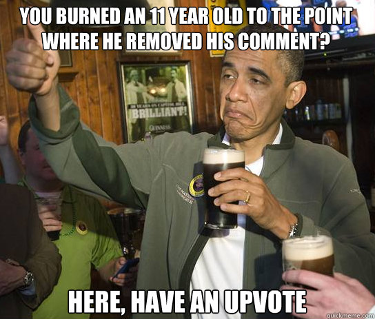 You burned an 11 year old to the point where he removed his comment? Here, have an upvote  Upvoting Obama