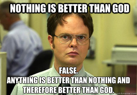 Nothing is better than god False.
Anything is better than Nothing and therefore better than god.  Schrute