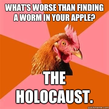 What's worse than finding a worm in your apple? The holocaust.  True story now anti joke chicken