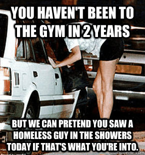You haven't been to the gym in 2 years But we can pretend you saw a homeless guy in the showers today if that's what you're into.  FB karma whore
