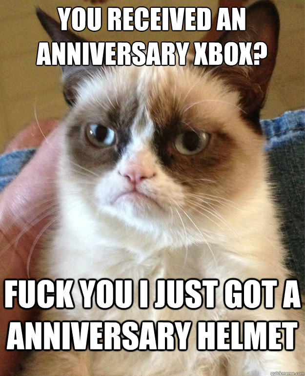 You received an anniversary Xbox? fuck you i just got a anniversary helmet  Grumpy Cat