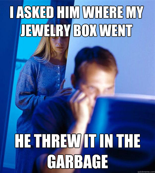 I asked him where my jewelry box went he threw it in the garbage  Redditors Wife