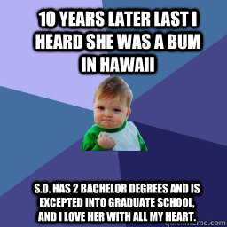 1o years later last i heard she was a bum in hawaii  S.O. has 2 bachelor degrees and is excepted into graduate school, and i love her with all my heart. - 1o years later last i heard she was a bum in hawaii  S.O. has 2 bachelor degrees and is excepted into graduate school, and i love her with all my heart.  Sucess Kid