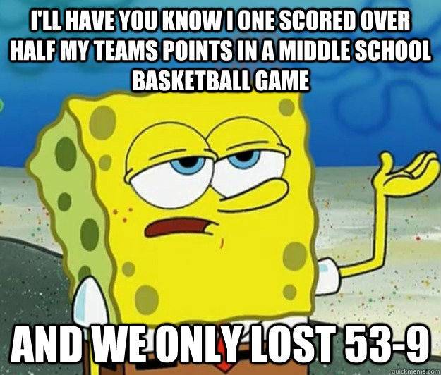 I'll have you know I one scored over half my teams points in a middle school basketball game and we only lost 53-9  Tough Spongebob