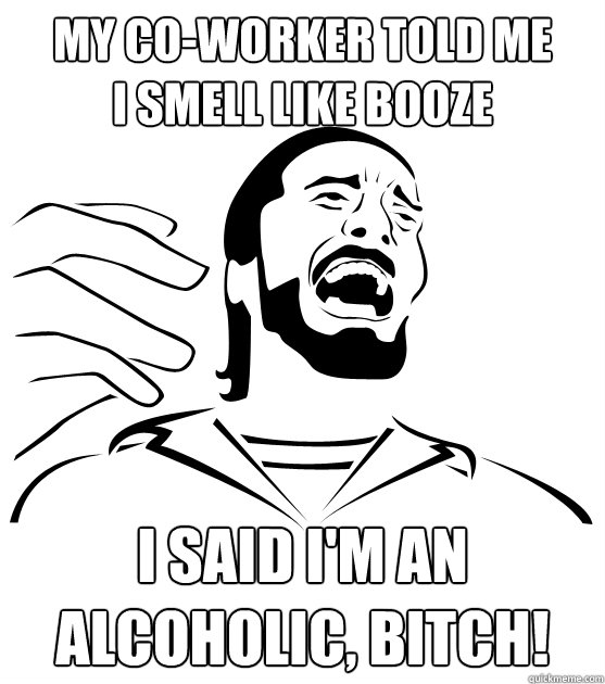 MY CO-WORKER TOLD ME
I SMELL LIKE BOOZE I SAID I'M AN
ALCOHOLIC, BITCH!  