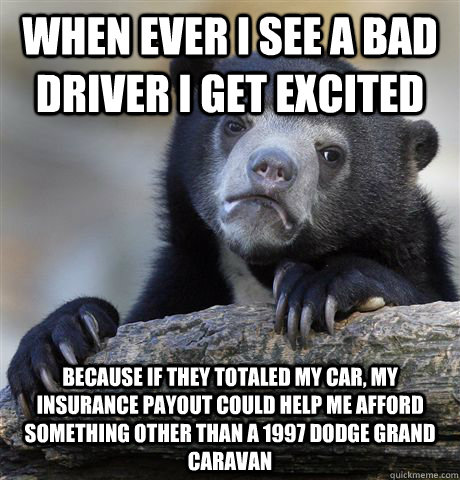 When ever I see a bad driver i get excited Because if they totaled my car, my insurance payout could help me afford something other than a 1997 Dodge Grand Caravan - When ever I see a bad driver i get excited Because if they totaled my car, my insurance payout could help me afford something other than a 1997 Dodge Grand Caravan  confessionbear