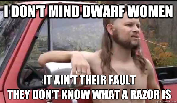 i don't mind dwarf women it ain't their fault 
they don't know what a razor is - i don't mind dwarf women it ain't their fault 
they don't know what a razor is  Almost Politically Correct Redneck