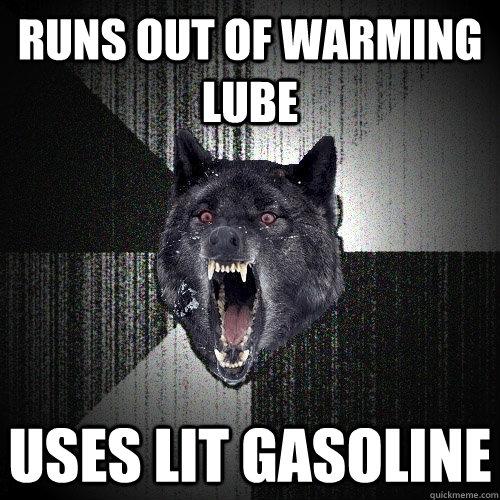 runs out of warming lube uses lit gasoline  Insanity Wolf