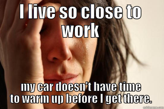 I LIVE SO CLOSE TO WORK MY CAR DOESN'T HAVE TIME TO WARM UP BEFORE I GET THERE. First World Problems
