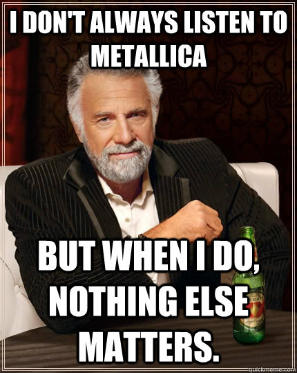 I don't always listen to Metallica but when I do, Nothing Else Matters.  The Most Interesting Man In The World