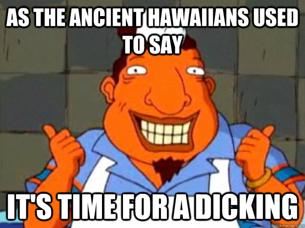 As the ancient Hawaiians used to say IT'S TIME FOR A DICKING  Bad Advice Tito