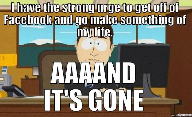 I HAVE THE STRONG URGE TO GET OFF OF FACEBOOK AND GO MAKE SOMETHING OF MY LIFE. AAAAND IT'S GONE aaaand its gone
