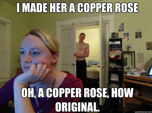 I made her a copper rose Oh, a copper rose, how original.  