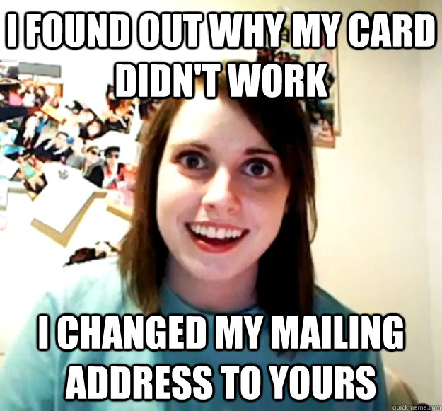 I found out why my card didn't work I changed my mailing address to yours  Overly Attached Girlfriend