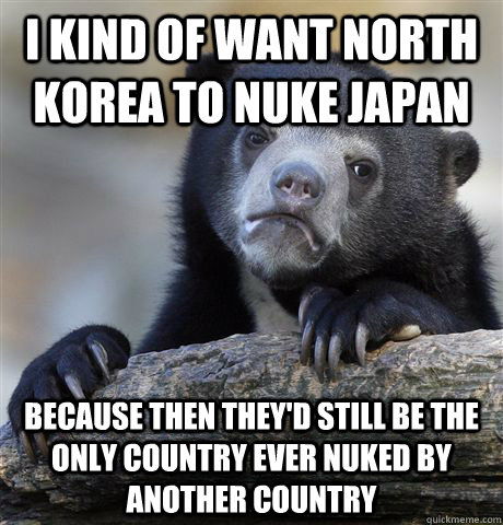 I kind of want North Korea to nuke Japan Because then they'd still be the only country ever nuked by another country  Confession Bear