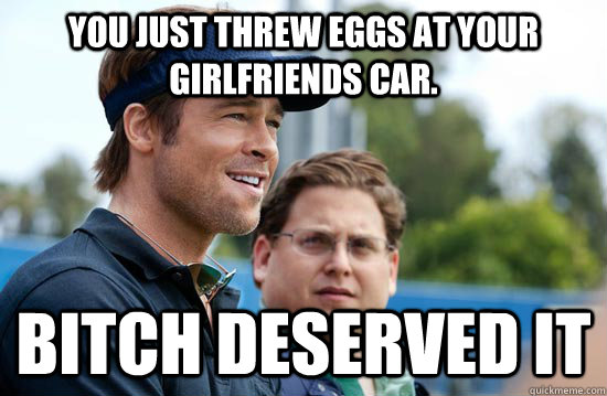 You just threw eggs at your girlfriends car. Bitch deserved it  