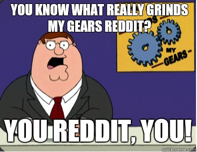 you know what really grinds my gears Reddit? you Reddit, you!  Grinds my gears