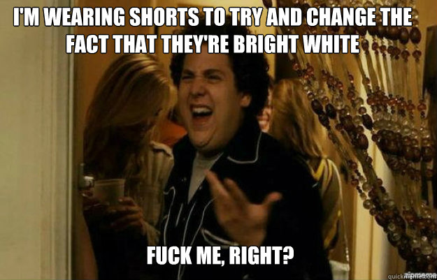I'm wearing shorts to try and change the fact that they're bright white FUCK ME, RIGHT?  fuck me right