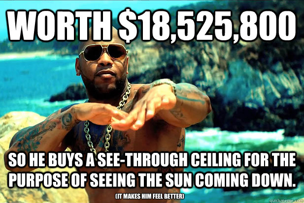 WORTH $18,525,800 SO HE BUYS A SEE-THROUGH CEILING FOR THE PURPOSE OF SEEING THE SUN COMING DOWN. (IT MAKES HIM FEEL BETTER) - WORTH $18,525,800 SO HE BUYS A SEE-THROUGH CEILING FOR THE PURPOSE OF SEEING THE SUN COMING DOWN. (IT MAKES HIM FEEL BETTER)  Fly Flo-Rida