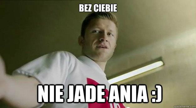 bez ciebie  nie Jade ANia :)  