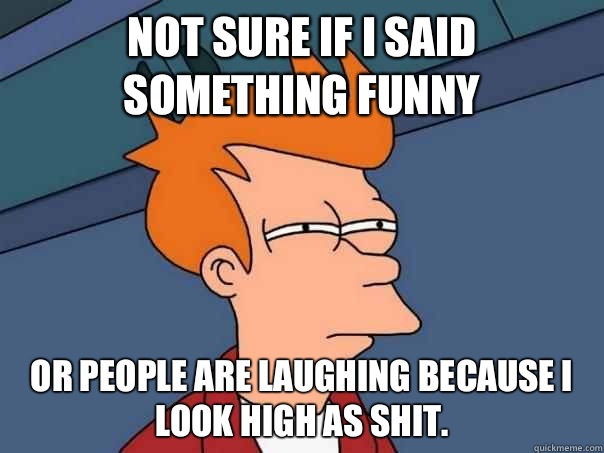 Not sure if I said something funny Or people are laughing because I look high as shit.  Futurama Fry