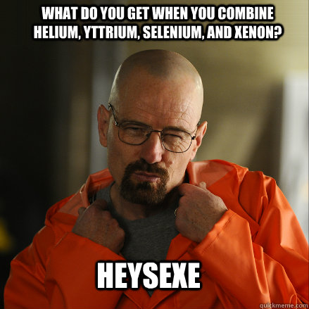 What do you get when you combine Helium, Yttrium, Selenium, and Xenon?  HeYSeXe  Sexy Walter White