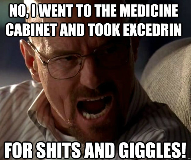 No, i went to the medicine cabinet and took excedrin  for shits and giggles!  rage walter white