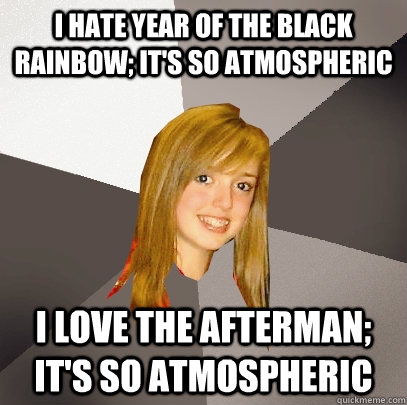 I hate year of the black rainbow; it's so atmospheric i love the afterman; it's so atmospheric  Musically Oblivious 8th Grader