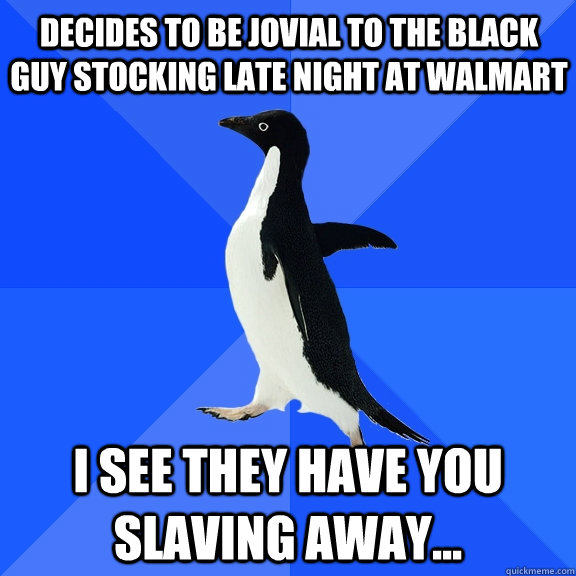 Decides to be jovial to the black guy stocking late night at walmart I see they have you slaving away...  Socially Awkward Penguin