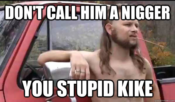 Don't call him a nigger You stupid kike  Almost Politically Correct Redneck