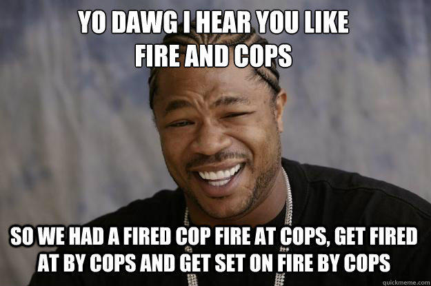 YO DAWG I HEAR YOU LIKE 
FIRE AND COPS SO WE HAD A FIRED COP FIRE AT COPS, GET FIRED AT BY COPS AND GET SET ON FIRE BY COPS  Xzibit meme