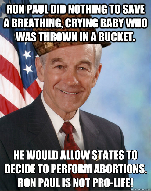 RON PAUL DID NOTHING TO SAVE A BREATHING, CRYING BABY WHO WAS THROWN IN A BUCKET. HE WOULD ALLOW STATES TO DECIDE TO PERFORM ABORTIONS.
RON PAUL IS NOT PRO-LIFE! - RON PAUL DID NOTHING TO SAVE A BREATHING, CRYING BABY WHO WAS THROWN IN A BUCKET. HE WOULD ALLOW STATES TO DECIDE TO PERFORM ABORTIONS.
RON PAUL IS NOT PRO-LIFE!  Scumbag Ron Paul