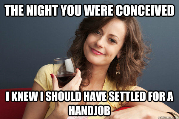 The night you were conceived I knew I should have settled for a handjob  Forever Resentful Mother