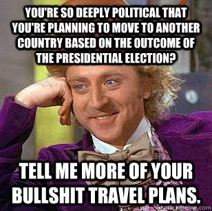 You're so deeply political that you're planning to move to another country based on the outcome of the presidential election? Tell me more of your bullshit travel plans.  Condescending Wonka