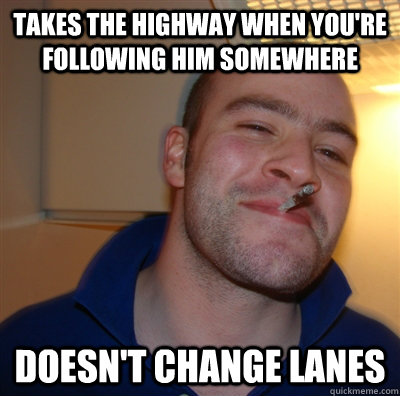 Takes the highway when you're following him somewhere Doesn't change lanes  GoodGuyGreg