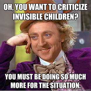 Oh, you want to criticize invisible children? You must be doing so much more for the situation.  Condescending Wonka