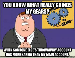 You Know What really grinds my gears? When someone else's throwaway account has more karma than my main account.  Grinds my gears