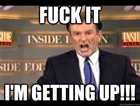 FUCK IT I'M GETTING UP!!!  Angry Bill