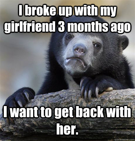 I broke up with my girlfriend 3 months ago I want to get back with her. - I broke up with my girlfriend 3 months ago I want to get back with her.  Confession Bear