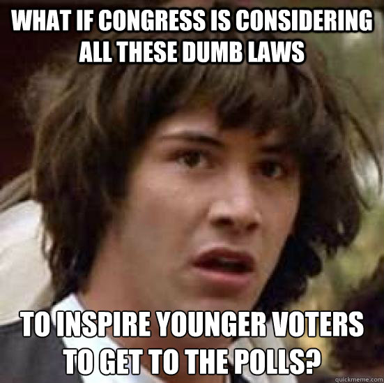 what if Congress is considering all these dumb laws to inspire younger voters to get to the polls?  conspiracy keanu