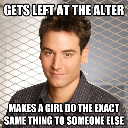 Gets left at the alter Makes a girl do the exact same thing to someone else  Scumbag Ted Mosby