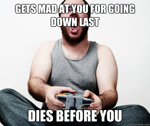 gets mad at you for going down last dies before you  Online Gamer Logic