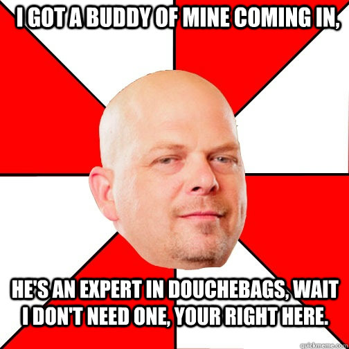 I got a buddy of mine coming in, He's an expert in douchebags, wait i don't need one, your right here.  Pawn Star