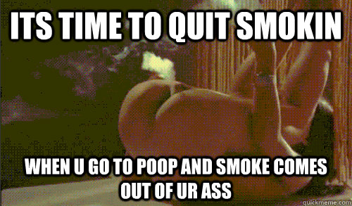 Its time to quit smokin when u go to poop and smoke comes out of ur ass  