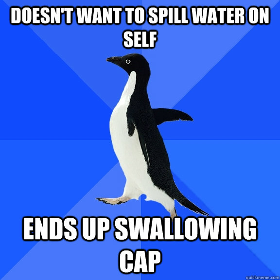 Doesn't want to spill water on self Ends up swallowing cap  Socially Awkward Penguin