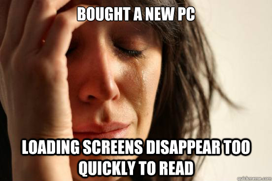 Bought a new PC Loading screens disappear too quickly to read - Bought a new PC Loading screens disappear too quickly to read  First World Problems