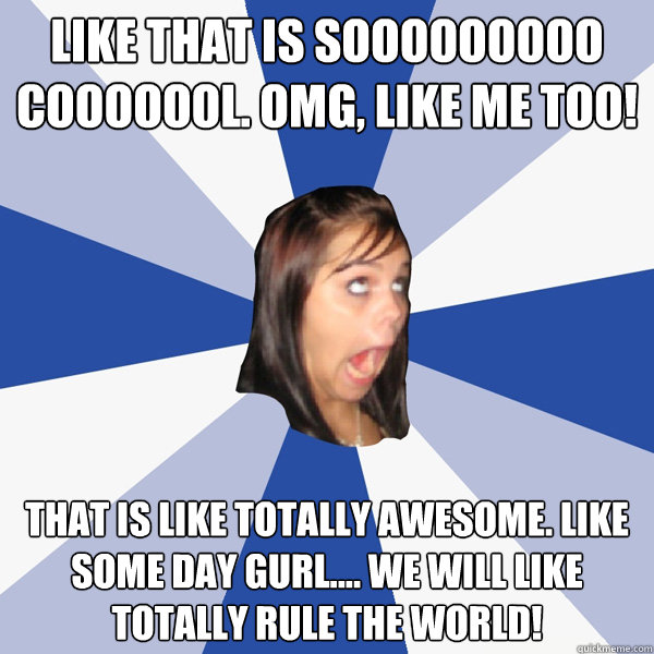 like that is sooooooooo cooooool. omg, like me too!  that is like totally awesome. like some day gurl.... we will like totally rule the world!  Annoying Facebook Girl