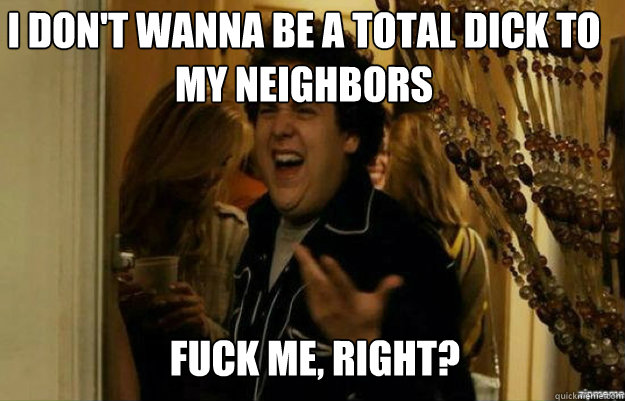 I don't wanna be a total dick to my neighbors FUCK ME, RIGHT?  fuck me right